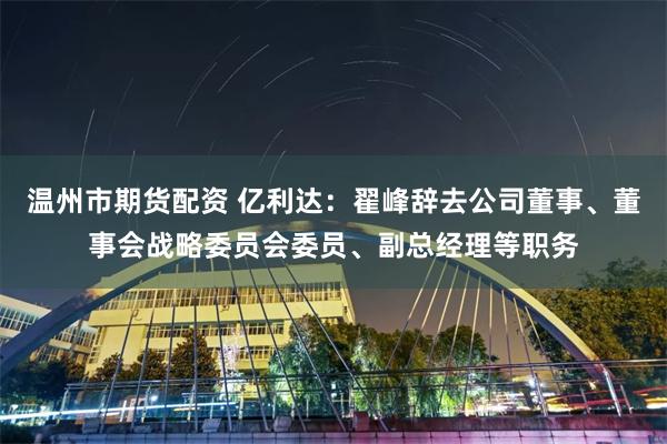 温州市期货配资 亿利达：翟峰辞去公司董事、董事会战略委员会委员、副总经理等职务