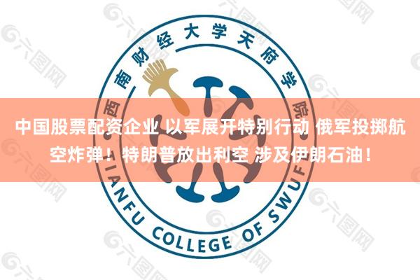 中国股票配资企业 以军展开特别行动 俄军投掷航空炸弹！特朗普放出利空 涉及伊朗石油！