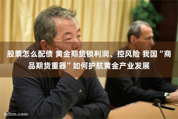 股票怎么配债 黄金期货锁利润、控风险 我国“商品期货重器”如何护航黄金产业发展