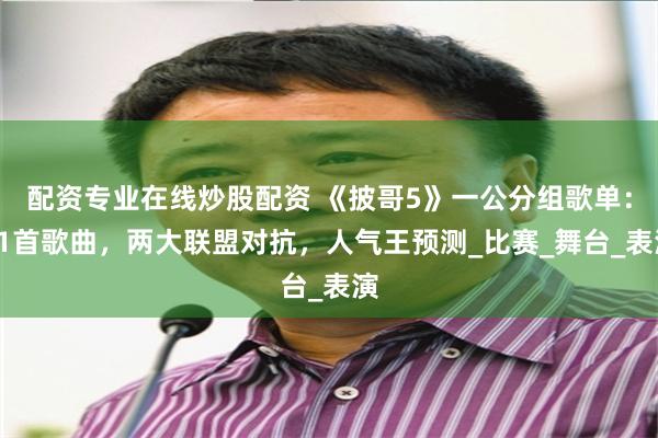 配资专业在线炒股配资 《披哥5》一公分组歌单：11首歌曲，两大联盟对抗，人气王预测_比赛_舞台_表演