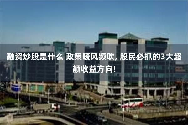 融资炒股是什么 政策暖风频吹, 股民必抓的3大超额收益方向!